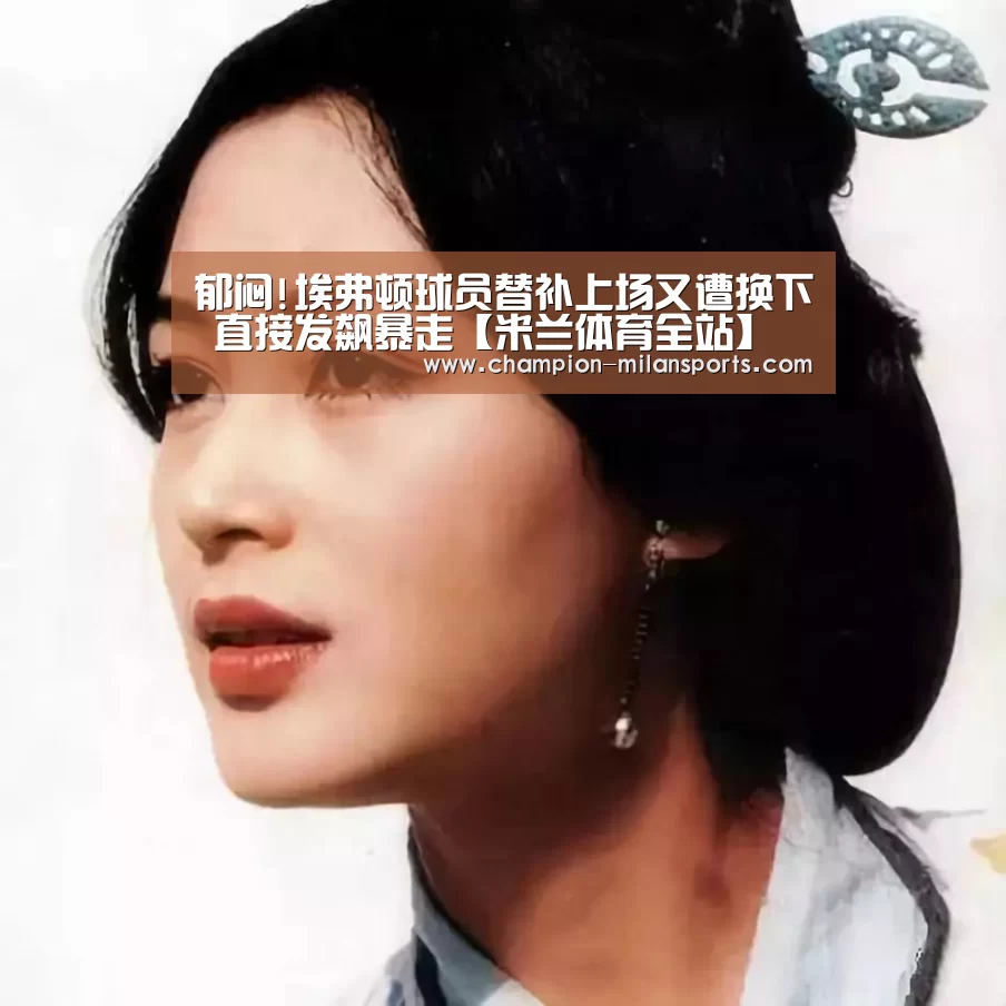 郁闷!埃弗顿球员替补上场又遭换下 直接发飙暴走【米兰体育全站】(图1) 米兰体育app下载安装