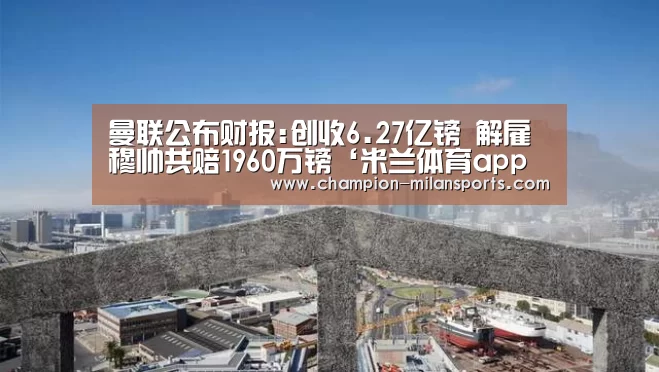 曼联公布财报:创收6.27亿镑 解雇穆帅共赔1960万镑‘米兰体育app下载安装’(图4) 米兰体育全站