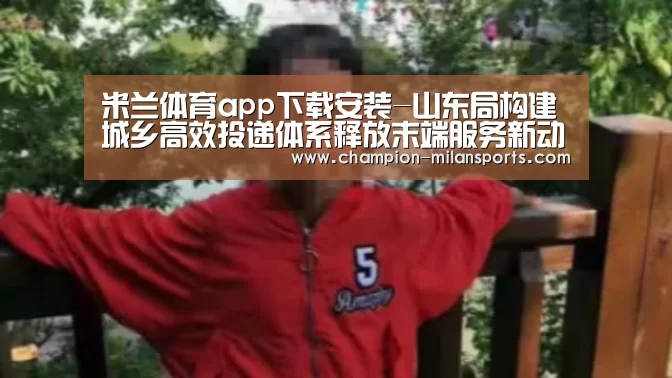 米兰体育app下载安装-山东局构建城乡高效投递体系释放末端服务新动能(图1) 米兰体育app下载安装