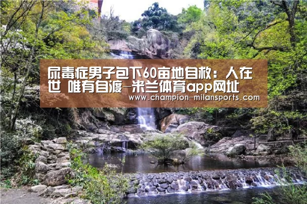 尿毒症男子包下60亩地自救:人在世 唯有自渡-米兰体育app网址(图3) 米兰体育全站下载